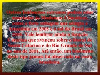 Outros fenômenos extremos podem estar
  associados às Mudanças Climáticas,
  como a forte estiagem que atingiu a
 Amazônia em 2005 e o sul do Brasil em
  2006. Vale lembrar ainda o furacão
Catarina que avançou sobre o litoral de
Santa Catarina e do Rio Grande do Sul
no ano de 2004. Até então, um fenômeno
deste tipo jamais foi observado na costa
               brasileira.
 