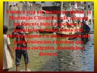 Embora seja um fenômeno global, as
 Mudanças Climáticas não atingem
  igualmente todas as pessoas. A
  população de baixa renda sem
dúvida alguma é a mais prejudicada
  pelos fenômenos extremos que
  causam enchentes, destruição e
             doenças.
 