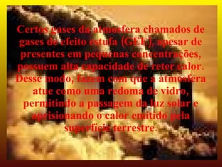 Certos gases da atmosfera chamados de
 gases de efeito estufa (GEE), apesar de
 presentes em pequenas concentrações,
possuem alta capacidade de reter calor.
Desse modo, fazem com que a atmosfera
    atue como uma redoma de vidro,
  permitindo a passagem da luz solar e
   aprisionando o calor emitido pela
           superfície terrestre.
 
