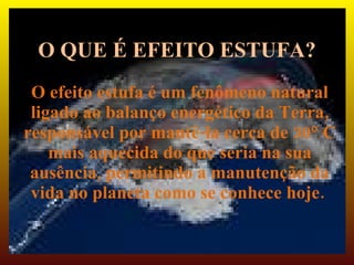 O QUE É EFEITO ESTUFA?
 O efeito estufa é um fenômeno natural
 ligado ao balanço energético da Terra,
responsável por mantê-la cerca de 30° C
    mais aquecida do que seria na sua
 ausência, permitindo a manutenção da
 vida no planeta como se conhece hoje.
 
