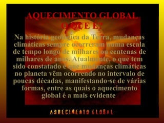 AQUECIMENTO GLOBAL
          O QUE É?
Na história geológica da Terra, mudanças
climáticas sempre ocorreram numa escala
de tempo longo de milhares ou centenas de
 milhares de anos. Atualmente, o que tem
sido constatado é que mudanças climáticas
 no planeta vêm ocorrendo no intervalo de
poucas décadas, manifestando-se de várias
   formas, entre as quais o aquecimento
         global é a mais evidente.
 
