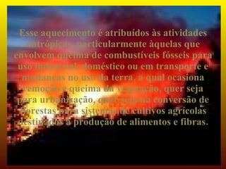 Esse aquecimento é atribuídos às atividades
   antrópicas, particularmente àquelas que
envolvem queima de combustíveis fósseis para
 uso industrial, doméstico ou em transporte e
  mudanças no uso da terra, a qual ocasiona
  remoção e queima da vegetação, quer seja
 para urbanização, quer seja na conversão de
 florestas para sistemas de cultivos agrícolas
 destinados à produção de alimentos e fibras.
 