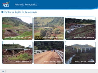 Relatório Fotográfico


     Pontes na Região do Reservatório




     Ponte Lajeado Lava Pé – Itá - SC    Ponte Rio Ariranhazinho   Ponte Lajeado Grande II




                  Ponte Lambedor II       Ponte Lajeado Capinzal   Ponte Lajeado Grande I




19
 