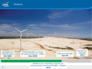 Histórico




                                                                                      Entrada em
Aquisição dos         Comercialização da energia
                                                               Início da construção    operação
Parques Eólicos      No Leilão de Reserva - ANEEL
                                                                      ago/10             2S12
  Set/2009                    Dez/2009



                                   Obtidas a LIs e concluído o processo de
                                assinatura dos Contratos EPC/O&M – Wobben
23                                                  2010
 