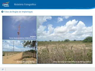 Relatório Fotográfico


     Fotos da Região de Implantação




                                  Detalhe
          Torre Anemométrica VA8410 (81m)




                  Acesso Atual ao Parque    Vista do Local de Implantação do Parque Eólico



27
 