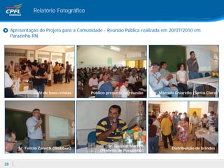 Relatório Fotográfico


     Apresentação do Projeto para a Comunidade - Reunião Pública realizada em 20/07/2010 em
     Parazinho-RN.




                Café de boas-vindas      Público presente na reunião   Sr. Marcelo Chiarello (Santa Clara)




                                                 Sr. Genival Martins
        Sr. Felício Zanetti (Wobben)                                             Distribuição de brindes
                                             (Prefeito de Parazinho)


28
 