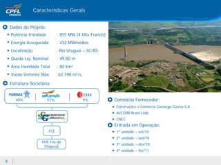 Características Gerais


    Dados do Projeto:
    Potência Instalada         : 855 MW (4 UGs Francis)
    Energia Assegurada         : 432 MWmédios
    Localização                : Rio Uruguai – SC/RS
    Queda Líq. Nominal         : 49,80 m
    Área Inundada Total        : 80 km2
    Vazão Vertente Máx.        :62.190 m2/s

    Estrutura Societária:


       40%               51%                  9%              Consórcio Fornecedor:
                                                              Construções e Comércio Camargo Corrêa S.A.
                                                              ALSTOM Brasil Ltda.
                                                              CNEC
                                                              Entrada em Operação:
                         FCE                                  1ª unidade – set/10
                                                              2ª unidade – out/10
                     UHE Foz do
                                                              3ª unidade – dez/10
                      Chapecó
                                                              4ª unidade – fev/11

                                                          8
8
 