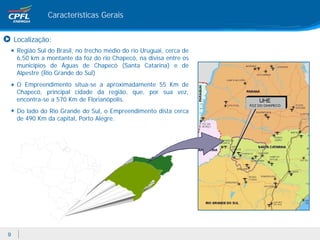 Características Gerais


    Localização:
    Região Sul do Brasil, no trecho médio do rio Uruguai, cerca de
    6,50 km a montante da foz do rio Chapecó, na divisa entre os
    municípios de Águas de Chapecó (Santa Catarina) e de
    Alpestre (Rio Grande do Sul)
    O Empreendimento situa-se a aproximadamente 55 Km de
    Chapecó, principal cidade da região, que, por sua vez,
    encontra-se a 570 Km de Florianópolis.
    Do lado do Rio Grande do Sul, o Empreendimento dista cerca
    de 490 Km da capital, Porto Alegre.




9
 