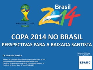 COPA 2014 NO BRASIL
PERSPECTIVAS PARA A BAIXADA SANTISTA
                                                                 Palestra ministrada
                                                                 no dia 24/03/2010 na
Dr. Marcelo Teixeira
Membro da Comissão Organizadora do Mundial de Clubes da FIFA
Pró-reitor administrativo da Universidade Santa Cecília
Presidente do Sistema Santa Cecília de Comunicação- Rádio e TV
Presidente do Santos FC por 10 anos (2000-2009)
 