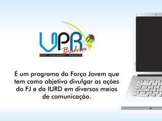 É um programa do Força Jovem que
tem como objetivo divulgar as ações
 do FJ e da IURD em diversos meios
          de comunicação.
 