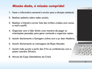 Missão dada, é missão cumprida!

1. Fazer o informativo semanal e enviar para a direção estadual;

2. Realizar palestra sobre redes sociais;

3. Realizar o Interjol e enviar lista dos twitters criados com nome,
   e-mail e perfil;

4. Organizar com o líder direto uma maneira de pegar as
   orientações passadas para gerar conteúdo e organizar ações;

5. Assistir diariamente a Garagem online com o pr Jean Madeira;

6. Assistir diariamente as mensagens do Bispo Macedo;

7. Assistir toda quinta a partir das 21hs as conferências com o
   pastor Leandro Oliveira.

8. Minuto da Copa Libertadores do Crack
 