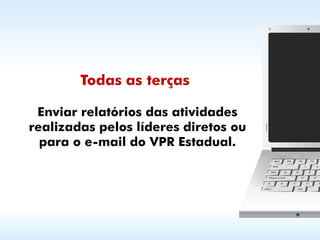 Todas as terças

 Enviar relatórios das atividades
realizadas pelos líderes diretos ou
  para o e-mail do VPR Estadual.
 