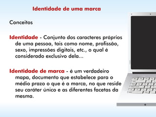 Identidade de uma marca

Conceitos

Identidade - Conjunto dos caracteres próprios
  de uma pessoa, tais como nome, profissão,
  sexo, impressões digitais, etc., o qual é
  considerado exclusivo dela...

Identidade de marca - é um verdadeiro
  mapa, documento que estabelece para o
  médio prazo o que é a marca, no que reside
  seu caráter único e as diferentes facetas da
  mesma.
 
