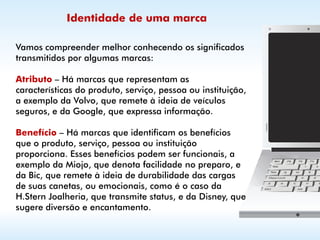 Identidade de uma marca

Vamos compreender melhor conhecendo os significados
transmitidos por algumas marcas:

Atributo – Há marcas que representam as
características do produto, serviço, pessoa ou instituição,
a exemplo da Volvo, que remete à ideia de veículos
seguros, e da Google, que expressa informação.

Benefício – Há marcas que identificam os benefícios
que o produto, serviço, pessoa ou instituição
proporciona. Esses benefícios podem ser funcionais, a
exemplo da Miojo, que denota facilidade no preparo, e
da Bic, que remete à ideia de durabilidade das cargas
de suas canetas, ou emocionais, como é o caso da
H.Stern Joalheria, que transmite status, e da Disney, que
sugere diversão e encantamento.
 