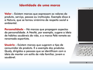 Identidade de uma marca

Valor – Existem marcas que expressam os valores do
produto, serviço, pessoa ou instituição. Exemplo disso é
a Natura, que se tornou sinônimo de respeito social e
ambiental.

Personalidade – Há marcas que propagam aspectos
da personalidade. A Nestlé, por exemplo, sugere a ideia
de hábitos saudáveis de vida, e a marca Pelé remete ao
renomado esportista.

Usuário – Existem marcas que sugerem o tipo de
consumidor do produto. É o exemplo dos produtos
Qualy, dirigidos a pessoas que se identificam com a
ideia de manter um estilo de vida familiar, jovem e
saudável.
 