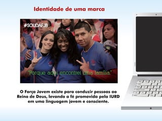 Identidade de uma marca




 O Força Jovem existe para conduzir pessoas ao
Reino de Deus, levando a fé promovida pela IURD
     em uma linguagem jovem e consciente.
 