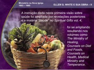 Ministério na Nova Igreja
  1863 – 1885                 ELLEN G. WHITE E SUA OBRA – II


    A instrução dada nesta primeira visão sobre
A instrução dada nesta primeira visão sobre
    saúde foi ampliada por revelações posteriores
saúde foi ampliada por revelações posteriores
e a matéria “Saúde” no Spiritual GiftsGifts 4, foi
    e a matéria “Saúde” no Spiritual vol. vol. 4,
se ampliando resultando nos volumes como
The Ministry of Healing, Counsels on foi se ampliando
                                      Diet and
                                      resultando nos
Foods, Counsels on Health, Medical Ministry
and Temperance.                       volumes como
                                      The Ministry of
       A instrução dada nesta primeira visão sobre
                                      Healing,
       saúde foi ampliada por revelações posteriores
                                      Counsels on Diet
       e a matéria “Saúde” no Spiritual Gifts vol. 4, foi
                                      and Foods,
       se ampliando resultando nos volumes como
                                      Counsels on
       The Ministry of Healing, Counsels on Diet and
                                      Health, Medical
       Foods, Counsels on Health, Medical Ministry
                                      Ministry and
       and Temperance.                Temperance.
 