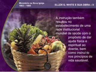 Ministério na Nova Igreja
1863 – 1885                 ELLEN G. WHITE E SUA OBRA – II




                            A instrução também
                            resultou no
                            estabelecimento de uma
                            rede institucional
                            mundial de saúde com o
                                     propósito de dar
                                     ajuda física e
                                     espiritual ao
                                     doente, bem
                                     como instruí-lo
                                     nos princípios de
                                     vida saudável.
 