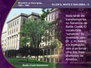 Ministério na Nova Igreja
1863 – 1885                   ELLEN G. WHITE E SUA OBRA – II




                                         Mais tarde ele
                                         transformou-se
                                         no Sanatório de
                                         Battle Creek. O
                                         vocabulário
                                         “sanatório” foi
                                         inventado pelo
                                         Dr. J. H. Kellog,
                                         e a instituição
                                         veio a se tornar
                                         uma das mais
                                         afamadas da
                                         América.
    Battle Creek Sanitarium
 