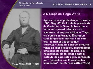 Ministério na Nova Igreja
     1863 – 1885                        ELLEN G. WHITE E SUA OBRA – II



                                 A Doença de Tiago White

                                 Apesar de seus protestos, em maio de
                                 1865, Tiago White foi eleito presidente
                                 da Conferência Geral. Achava que o
                                 fardo seria pesado demais, caso
                                 aceitasse tal responsabilidade. Tiago
                                 era obreiro esforçado. Empregou
                                 suas forças sem reserva. Seu lema
                                 era: “É melhor gastar-se que
                                 enferrujar”. Mas isso era um erro. No
                                 verão de 1865 ele sofreu o primeiro de
                                 uma série de ataques de paralisia.
                                 Pela esposa, ele foi levado para o
                                 instituto de cura pela água, conhecido
                                 por “Nosso Lar nas Encostas das
Tiago White (1821 – 1881)        Montanhas”, em Dansville (New York).
 