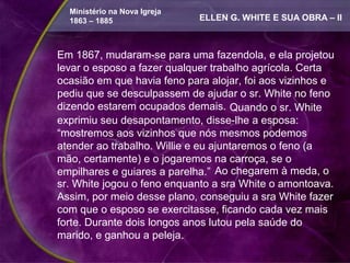 Ministério na Nova Igreja
  1863 – 1885                 ELLEN G. WHITE E SUA OBRA – II



Em 1867, mudaram-se para uma fazendola, e ela projetou
levar o esposo a fazer qualquer trabalho agrícola. Certa
ocasião em que havia feno para alojar, foi aos vizinhos e
pediu que se desculpassem de ajudar o sr. White no feno
dizendo estarem ocupados demais. Quando o sr. White
exprimiu seu desapontamento, disse-lhe a esposa:
“mostremos aos vizinhos que nós mesmos podemos
atender ao trabalho. Willie e eu ajuntaremos o feno (a
mão, certamente) e o jogaremos na carroça, se o
empilhares e guiares a parelha.” Ao chegarem à meda, o
sr. White jogou o feno enquanto a sra White o amontoava.
Assim, por meio desse plano, conseguiu a sra White fazer
com que o esposo se exercitasse, ficando cada vez mais
forte. Durante dois longos anos lutou pela saúde do
marido, e ganhou a peleja.
 