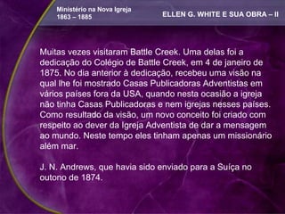 Ministério na Nova Igreja
    1863 – 1885                 ELLEN G. WHITE E SUA OBRA – II




Muitas vezes visitaram Battle Creek. Uma delas foi a
dedicação do Colégio de Battle Creek, em 4 de janeiro de
1875. No dia anterior à dedicação, recebeu uma visão na
qual lhe foi mostrado Casas Publicadoras Adventistas em
vários países fora da USA, quando nesta ocasião a igreja
não tinha Casas Publicadoras e nem igrejas nesses países.
Como resultado da visão, um novo conceito foi criado com
respeito ao dever da Igreja Adventista de dar a mensagem
ao mundo. Neste tempo eles tinham apenas um missionário
além mar.

J. N. Andrews, que havia sido enviado para a Suíça no
outono de 1874.
 