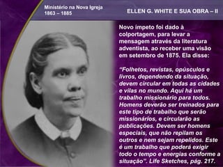 Ministério na Nova Igreja
1863 – 1885                   ELLEN G. WHITE E SUA OBRA – II

                            Novo ímpeto foi dado à
                            colportagem, para levar a
                            mensagem através da literatura
                            adventista, ao receber uma visão
                            em setembro de 1875. Ela disse:

                            “Folhetos, revistas, opúsculos e
                            livros, dependendo da situação,
                            devem circular em todas as cidades
                            e vilas no mundo. Aqui há um
                            trabalho missionário para todos.
                            Homens deverão ser treinados para
                            este tipo de trabalho que serão
                            missionários, e circularão as
                            publicações. Devem ser homens
                            especiais, que não repilam os
                            outros e nem sejam repelidos. Este
                            é um trabalho que poderá exigir
                            todo o tempo e energias conforme a
                            situação”. Life Sketches, pág. 217.
 