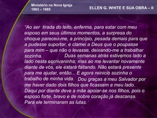 Ministério na Nova Igreja
   1863 – 1885                 ELLEN G. WHITE E SUA OBRA – II



“Ao ser tirada do leito, enferma, para estar com meu
esposo em seus últimos momentos, a surpresa do
choque pareceu-me, a princípio, pesada demais para que
a pudesse suportar, e clamei a Deus que o poupasse
para mim – que não o levasse, deixando-me a trabalhar
sozinha.           Duas semanas atrás estivemos lado a
lado nesta escrivaninha; mas ao me levantar novamente
diante de vós, ele estará faltando. Não estará presente
para me ajudar, então... E agora reinicio sozinha o
trabalho de minha vida. Dou graças a meu Salvador por
me haver dado dois filhos que ficassem a meu lado.
Daqui por diante deve a mãe apoiar-se nos filhos, pois o
esposo forte, bravo e de nobre coração já descansa.
Para ele terminaram as lutas.
 
