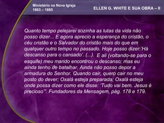 Ministério na Nova Igreja
   1863 – 1885                 ELLEN G. WHITE E SUA OBRA – II




Quanto tempo pelejarei sozinha as lutas da vida não
posso dizer... E agora aprecio a esperança do cristão, o
céu cristão e o Salvador do cristão mais do que em
qualquer outro tempo no passado. Hoje posso dizer:’Há
descanso para o cansado’. (...). E ali (voltando-se para o
esquife) meu marido encontrou o descanso; mas eu
ainda tenho de batalhar. Ainda não posso depor a
armadura do Senhor. Quando cair, quero cair no meu
posto do dever; Oxalá esteja preparada; Oxalá esteja
onde possa dizer como ele disse: ‘Tudo vai bem. Jesus é
precioso’”. Fundadores da Mensagem, pág. 178 e 179.
 
