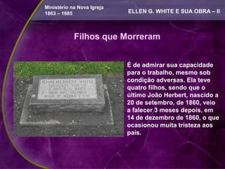 Ministério na Nova Igreja
1863 – 1885                 ELLEN G. WHITE E SUA OBRA – II



            Filhos que Morreram


                            É de admirar sua capacidade
                            para o trabalho, mesmo sob
                            condição adversas. Ela teve
                            quatro filhos, sendo que o
                            último João Herbert, nascido a
                            20 de setembro, de 1860, veio
                            a falecer 3 meses depois, em
                            14 de dezembro de 1860, o que
                            ocasionou muita tristeza aos
                            pais.
 