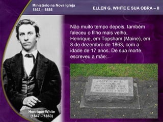 Ministério na Nova Igreja
  1863 – 1885                    ELLEN G. WHITE E SUA OBRA – II



                        Não muito tempo depois, também
                        faleceu o filho mais velho,
                        Henrique, em Topsham (Maine), em
                        8 de dezembro de 1863, com a
                        idade de 17 anos. De sua morte
                        escreveu a mãe:




Henrique White
 (1847 – 1863)
 