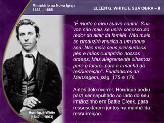 Ministério na Nova Igreja
  1863 – 1885                     ELLEN G. WHITE E SUA OBRA – II


                         “É morto o meu suave cantor. Sua
                         voz não mais se unirá conosco ao
                         redor do altar da família. Não mais
                         se produzirá musica a um toque
                         seu. Não mais seus pressurosos
                         pés e mãos cumprirão nossas
                         ordens. Mas alegremente olhamos
                         para o futuro, para a amanhã da
                         ressurreição”. Fundadores da
                         Mensagem, pág. 175 e 176.

                         Antes dele morrer, Henrique pediu
                         para ser sepultado ao lado do seu
                         irmãozinho em Battle Creek, para
                         ressuscitarem juntos na manhã da
Henrique White           ressurreição.
 (1847 – 1863)
 