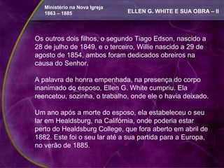 Ministério na Nova Igreja
   1863 – 1885                 ELLEN G. WHITE E SUA OBRA – II



Os outros dois filhos, o segundo Tiago Edson, nascido a
28 de julho de 1849, e o terceiro, Willie nascido a 29 de
agosto de 1854, ambos foram dedicados obreiros na
causa do Senhor.

A palavra de honra empenhada, na presença do corpo
inanimado do esposo, Ellen G. White cumpriu. Ela
reencetou, sozinha, o trabalho, onde ele o havia deixado.

Um ano após a morte do esposo, ela estabeleceu o seu
lar em Healdsburg, na Califórnia, onde poderia estar
perto do Healdsburg College, que fora aberto em abril de
1882. Este foi o seu lar até a sua partida para a Europa,
no verão de 1885.
 