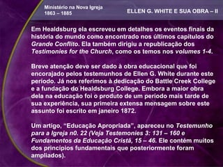 Ministério na Nova Igreja
    1863 – 1885                 ELLEN G. WHITE E SUA OBRA – II


Em Healdsburg ela escreveu em detalhes os eventos finais da
história do mundo como encontrado nos últimos capítulos do
Grande Conflito. Ela também dirigiu a republicação dos
Testimonies for the Church, como os temos nos volumes 1-4.

Breve atenção deve ser dado à obra educacional que foi
encorajado pelos testemunhos de Ellen G. White durante este
período. Já nos referimos à dedicação do Battle Creek College
e a fundação do Healdsburg College. Embora a maior obra
dela na educação foi o produto de um período mais tarde de
sua experiência, sua primeira extensa mensagem sobre este
assunto foi escrito em janeiro 1872.

Um artigo, “Educação Apropriada”, apareceu no Testemunho
para a Igreja n0. 22 (Veja Testemonies 3: 131 – 160 e
Fundamentos da Educação Cristã, 15 – 46. Ele contém muitos
dos princípios fundamentais que posteriormente foram
ampliados).
 