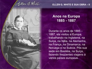 ELLEN G. WHITE E SUA OBRA – II




   Anos na Europa
     1885 - 1887

Durante os anos de 1885 –
1887, ela visitou a Europa,
trabalhando na Inglaterra, na
Suíça, na Itália, na Alemanha,
na França, na Dinamarca, na
Noruega e na Suécia. Pôs sua
sede em Basiléia, na Suíça,
fazendo freqüentes viagens á
vários países europeus.
 