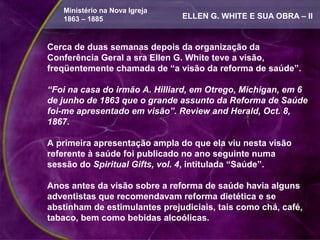 Ministério na Nova Igreja
   1863 – 1885                 ELLEN G. WHITE E SUA OBRA – II


Cerca de duas semanas depois da organização da
Conferência Geral a sra Ellen G. White teve a visão,
freqüentemente chamada de “a visão da reforma de saúde”.

“Foi na casa do irmão A. Hilliard, em Otrego, Michigan, em 6
de junho de 1863 que o grande assunto da Reforma de Saúde
foi-me apresentado em visão”. Review and Herald, Oct. 8,
1867.

A primeira apresentação ampla do que ela viu nesta visão
referente à saúde foi publicado no ano seguinte numa
sessão do Spiritual Gifts, vol. 4, intitulada “Saúde”.

Anos antes da visão sobre a reforma de saúde havia alguns
adventistas que recomendavam reforma dietética e se
abstinham de estimulantes prejudiciais, tais como chá, café,
tabaco, bem como bebidas alcoólicas.
 