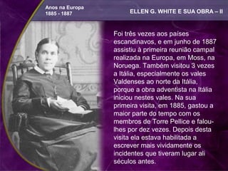 Anos na Europa
1885 - 1887           ELLEN G. WHITE E SUA OBRA – II


                 Foi três vezes aos países
                 escandinavos, e em junho de 1887
                 assistiu à primeira reunião campal
                 realizada na Europa, em Moss, na
                 Noruega. Também visitou 3 vezes
                 a Itália, especialmente os vales
                 Valdenses ao norte da Itália,
                 porque a obra adventista na Itália
                 iniciou nestes vales. Na sua
                 primeira visita, em 1885, gastou a
                 maior parte do tempo com os
                 membros de Torre Pellice e falou-
                 lhes por dez vezes. Depois desta
                 visita ela estava habilitada a
                 escrever mais vividamente os
                 incidentes que tiveram lugar ali
                 séculos antes.
 