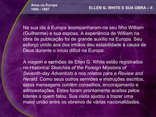 Anos na Europa
   1885 - 1887               ELLEN G. WHITE E SUA OBRA – II




Na sua ida à Europa acompanharam-na seu filho William
(Guilherme) e sua esposa. A experiência de William na
obra de publicação foi de grande auxílio na Europa. Seu
esforço unido aos dos irmãos deu estabilidade à causa de
Deus durante o início difícil na Europa.

A viagem e sermões de Ellen G. White estão registrados
no Historical Sketches of the Foreign Missions of
Seventh-day Adventists e nos relatos para a Review and
Herald. Como seus outros sermões e instruções escritos,
estas mensagens contêm conselhos, encorajamento e
admoestações. Estes foram prontamente aceitos pelos
líderes a quem falou. Sua visita ajudou a trazer uma
maior união entre os obreiros de várias nacionalidades.
 
