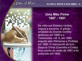 ELLEN G. WHITE E SUA OBRA – II




      Uma Mão Firme
       1887 - 1891

De volta aos Estados Unidos,
viajava e escrevia. A edição
ampliada do Grande Conflito
apareceu em 1888 e o
Testimonies, vol. 5, em 1889,
seguido pelo Patriarcas e Profetas
em 1890. O manuscrito do livro
Steps to Christ (Caminho a Cristo)
ficou pronto no verão de 1891 e foi
publicado em 1892.
 