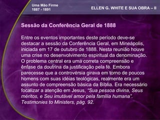 Uma Mão Firme
    1887 - 1891               ELLEN G. WHITE E SUA OBRA – II



Sessão da Conferência Geral de 1888

Entre os eventos importantes deste período deve-se
destacar a sessão da Conferência Geral, em Mineápolis,
iniciada em 17 de outubro de 1888. Nesta reunião houve
uma crise no desenvolvimento espiritual da denominação.
O problema central era uma correta compreensão e
ênfase da doutrina da justificação pela fé. Embora
parecesse que a controvérsia girava em torno de poucos
homens com suas idéias teológicas, realmente era um
assunto de compreensão básica da Bíblia. Era necessário
focalizar a atenção em Jesus, “Sua pessoa divina, Seus
méritos, e Seu imutável amor pela família humana”.
Testimonies to Ministers, pág. 92.
 