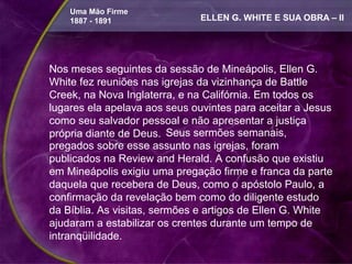 Uma Mão Firme
    1887 - 1891               ELLEN G. WHITE E SUA OBRA – II




Nos meses seguintes da sessão de Mineápolis, Ellen G.
White fez reuniões nas igrejas da vizinhança de Battle
Creek, na Nova Inglaterra, e na Califórnia. Em todos os
lugares ela apelava aos seus ouvintes para aceitar a Jesus
como seu salvador pessoal e não apresentar a justiça
própria diante de Deus. Seus sermões semanais,
pregados sobre esse assunto nas igrejas, foram
publicados na Review and Herald. A confusão que existiu
em Mineápolis exigiu uma pregação firme e franca da parte
daquela que recebera de Deus, como o apóstolo Paulo, a
confirmação da revelação bem como do diligente estudo
da Bíblia. As visitas, sermões e artigos de Ellen G. White
ajudaram a estabilizar os crentes durante um tempo de
intranqüilidade.
 