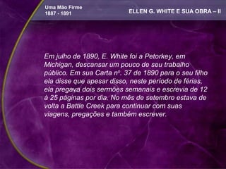 Uma Mão Firme
1887 - 1891                ELLEN G. WHITE E SUA OBRA – II




Em julho de 1890, E. White foi a Petorkey, em
Michigan, descansar um pouco de seu trabalho
público. Em sua Carta n0. 37 de 1890 para o seu filho
ela disse que apesar disso, neste período de férias,
ela pregava dois sermões semanais e escrevia de 12
à 25 páginas por dia. No mês de setembro estava de
volta a Battle Creek para continuar com suas
viagens, pregações e também escrever.
 