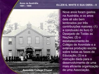 Anos na Austrália
1891 - 1900                 ELLEN G. WHITE E SUA OBRA – II

                                Nove anos foram gastos
                                na Austrália, e os anos
                                dela ali são bem
                                lembrados por três
                                contribuições maiores: (1)
                                a conclusão do livro O
                                Desejado de Todas as
                                Nações; (2) o
                                estabelecimento do
                                Colégio de Avondale e a
                                extensa produção escrita
                                sobre todas as fases de
                                Educação; (3) e a
                                instrução dada para o
                                desenvolvimento de uma
                                mais eficiente organização
  Avondale College Chapel       de uma Associação.
 