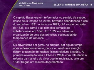 Ministério na Nova Igreja
    1863 – 1885                 ELLEN G. WHITE E SUA OBRA – II




O capitão Bates era um reformador no sentido da saúde,
desde seus tempos de jovem, havendo abandonado o uso
do álcool em 1821, o fumo em 1823, chá e café por volta
de 1836, e a carne e as comidas demasiado
substanciosas em 1843. Em 1827 ele liderou a
organização de uma das primeiras sociedades de
temperança da América.

Os adventistas em geral, no entanto, por algum tempo
após o desapontamento, pouca ou nenhuma atenção
deram à questão de hábitos físicos relativos à saúde. A
primeira revelação feita a Ellen G. White com referência à
reforma da maneira de viver que foi registrada, veio em
1848. Segue um resumo documentado:
 