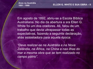 Anos na Austrália
1891 - 1900              ELLEN G. WHITE E SUA OBRA – II




Em agosto de 1892, abriu-se a Escola Bíblica
Australiana. No dia da abertura a sra Ellen G.
White foi um dos oradores. Ali, falou de um
trabalho que devia ultrapassar todas as
expectativas, fazendo a seguinte declaração,
aliás assustadora para aquela época:

“Deve realizar-se na Austrália e na Nova
Zelândia, na África, na China e nas ilhas do
mar a mesma obra que se tem realizado no
campo pátrio”.
 