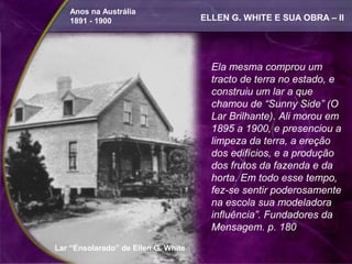 Anos na Austrália
   1891 - 1900                       ELLEN G. WHITE E SUA OBRA – II




                                       Ela mesma comprou um
                                       tracto de terra no estado, e
                                       construiu um lar a que
                                       chamou de “Sunny Side” (O
                                       Lar Brilhante). Ali morou em
                                       1895 a 1900, e presenciou a
                                       limpeza da terra, a ereção
                                       dos edifícios, e a produção
                                       dos frutos da fazenda e da
                                       horta. Em todo esse tempo,
                                       fez-se sentir poderosamente
                                       na escola sua modeladora
                                       influência”. Fundadores da
                                       Mensagem. p. 180
Lar “Ensolarado” de Ellen G. White
 