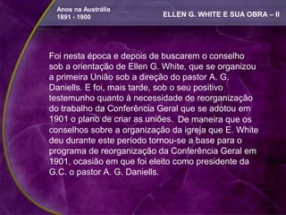 Anos na Austrália
 1891 - 1900                ELLEN G. WHITE E SUA OBRA – II




Foi nesta época e depois de buscarem o conselho
sob a orientação de Ellen G. White, que se organizou
a primeira União sob a direção do pastor A. G.
Daniells. E foi, mais tarde, sob o seu positivo
testemunho quanto à necessidade de reorganização
do trabalho da Conferência Geral que se adotou em
1901 o plano de criar as uniões. De maneira que os
conselhos sobre a organização da igreja que E. White
deu durante este período tornou-se a base para o
programa de reorganização da Conferência Geral em
1901, ocasião em que foi eleito como presidente da
G.C. o pastor A. G. Daniells.
 