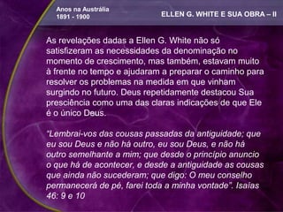 Anos na Austrália
  1891 - 1900               ELLEN G. WHITE E SUA OBRA – II


As revelações dadas a Ellen G. White não só
satisfizeram as necessidades da denominação no
momento de crescimento, mas também, estavam muito
à frente no tempo e ajudaram a preparar o caminho para
resolver os problemas na medida em que vinham
surgindo no futuro. Deus repetidamente destacou Sua
presciência como uma das claras indicações de que Ele
é o único Deus.

“Lembrai-vos das cousas passadas da antiguidade; que
eu sou Deus e não há outro, eu sou Deus, e não há
outro semelhante a mim; que desde o princípio anuncio
o que há de acontecer, e desde a antiguidade as cousas
que ainda não sucederam; que digo: O meu conselho
permanecerá de pé, farei toda a minha vontade”. Isaías
46: 9 e 10
 