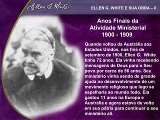 ELLEN G. WHITE E SUA OBRA – II


     Anos Finais da
  Atividade Ministerial
       1900 - 1909
Quando voltou da Austrália aos
Estados Unidos, nos fins de
setembro de 1900, Ellen G. White
tinha 72 anos. Ela vinha recebendo
mensagens de Deus para o Seu
povo por cerca de 56 anos. Seu
ministério vinha sendo de grande
ajuda no desenvolvimento de um
movimento religioso que logo se
espalharia ao mundo todo. Ela
gastou 11 anos na Europa e
Austrália e agora estava de volta
em sua pátria para continuar o seu
ministério ali.
 