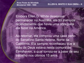 Anos Finais da Atividade
Ministerial 1900 - 1909    ELLEN G. WHITE E SUA OBRA – II




Embora Ellen G. White desejasse
permanecer na Austrália, ela foi instruída
repetidamente que havia uma obra para
ela fazer na América.

Ao retornar, ela comprou uma casa perto
do Sanatório Santa Helena, Norte da
Califórnia. Ela sempre reconheceu que a
mão de Deus estava nesta compra de
Elmshaven, a qual tornou-se a base de seu
trabalho nos últimos 15 anos.
 
